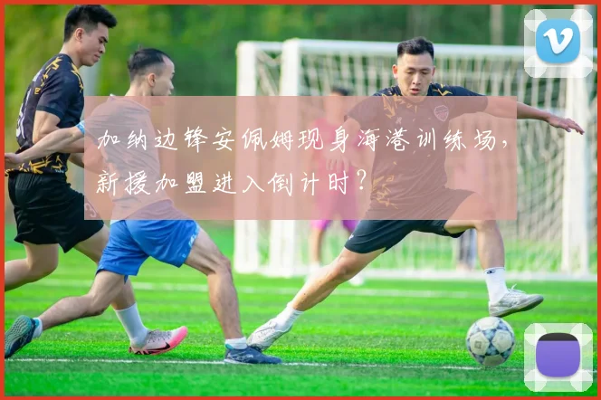 加纳边锋安佩姆现身海港训练场，新援加盟进入倒计时？