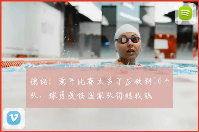 德佬：意甲比赛太多了应砍到16个队，球员受伤国家队得赔我钱