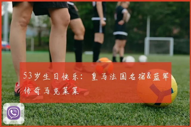 53岁生日快乐：皇马法国名宿&蓝军传奇马克莱莱