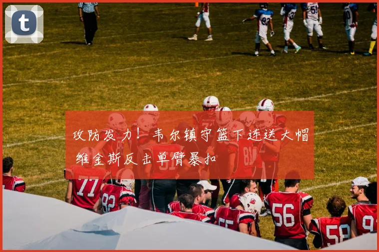 攻防发力！韦尔镇守篮下连送大帽 维金斯反击单臂暴扣