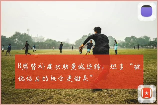 B席替补建功助曼城逆转，坦言“被低估后的机会更甜美”