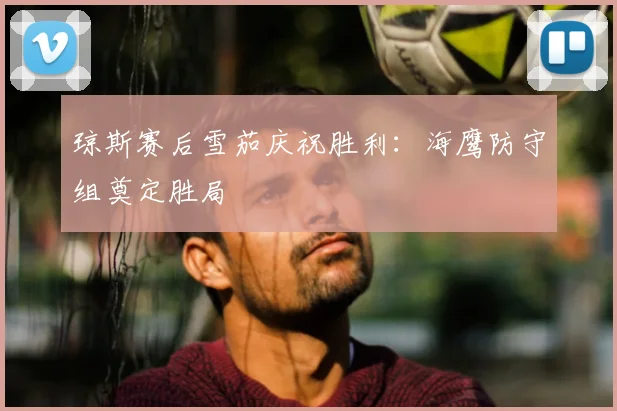 琼斯赛后雪茄庆祝胜利：海鹰防守组奠定胜局
