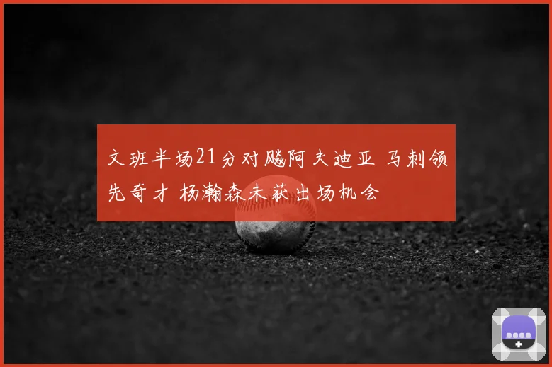 文班半场21分对飚阿夫迪亚 马刺领先奇才 杨瀚森未获出场机会
