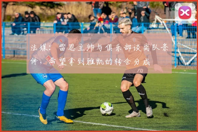 法媒：雷恩主帅与俱乐部谈离队条件，希望拿到雅凯的转会分成