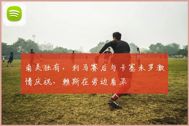南美独有，利马赛后与卡塞米罗激情庆祝，赖斯在旁边看呆