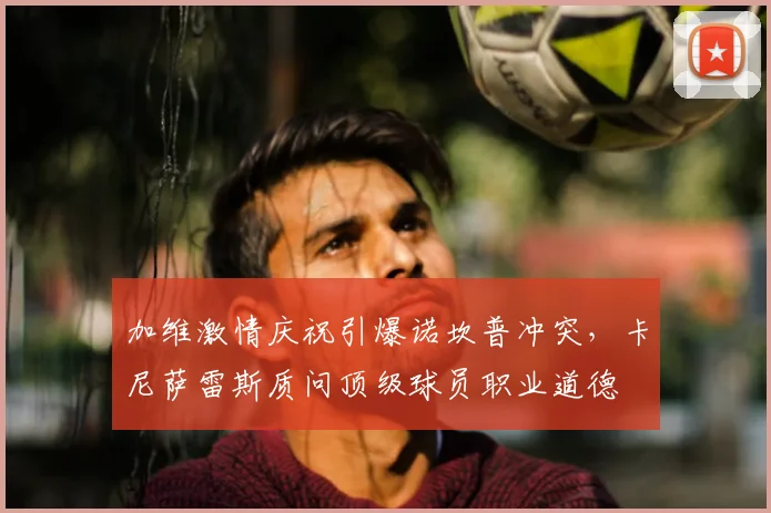 加维激情庆祝引爆诺坎普冲突，卡尼萨雷斯质问顶级球员职业道德