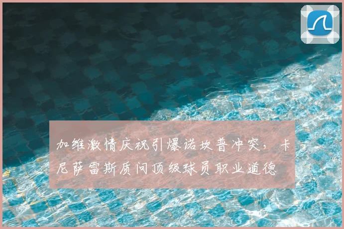 加维激情庆祝引爆诺坎普冲突，卡尼萨雷斯质问顶级球员职业道德
