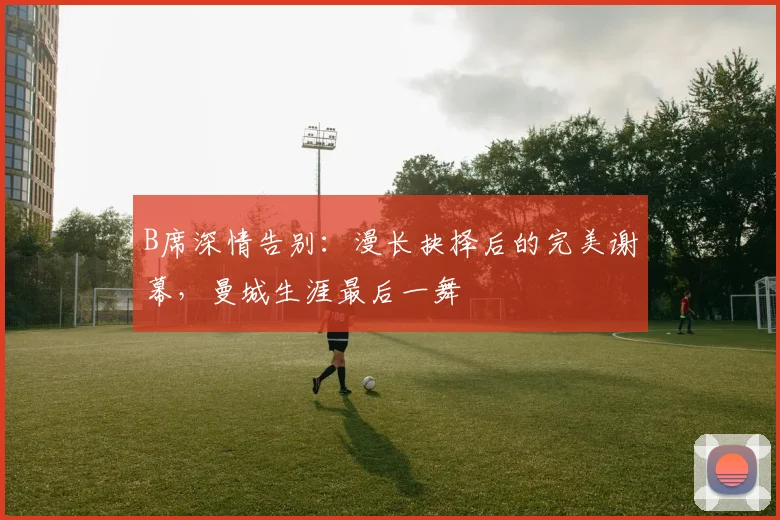 B席深情告别：漫长抉择后的完美谢幕，曼城生涯最后一舞