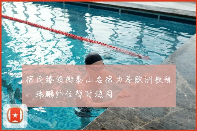 宿茂臻领衔泰山名宿力荐欧洲教练，韩鹏帅位暂时稳固