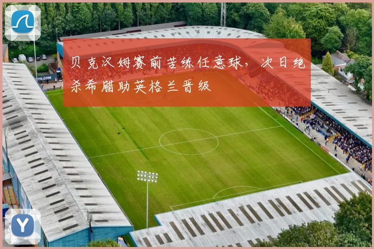 贝克汉姆赛前苦练任意球，次日绝杀希腊助英格兰晋级