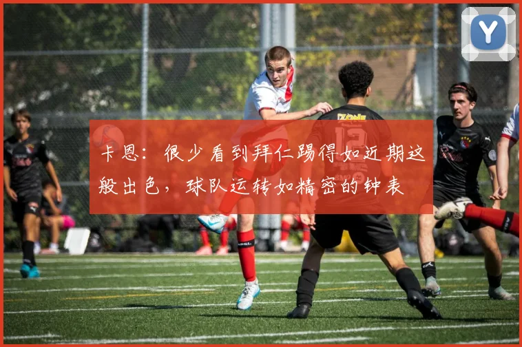卡恩：很少看到拜仁踢得如近期这般出色，球队运转如精密的钟表
