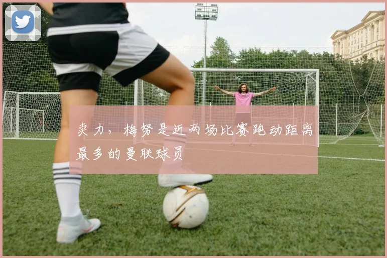 卖力，梅努是近两场比赛跑动距离最多的曼联球员
