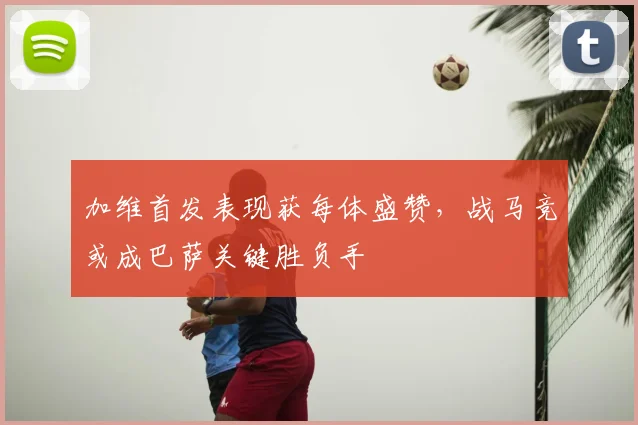 加维首发表现获每体盛赞，战马竞或成巴萨关键胜负手