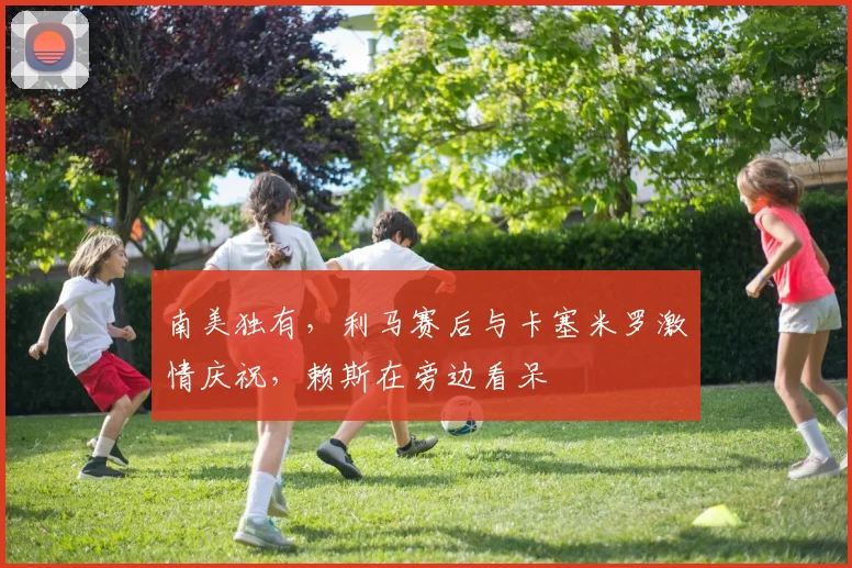 南美独有，利马赛后与卡塞米罗激情庆祝，赖斯在旁边看呆