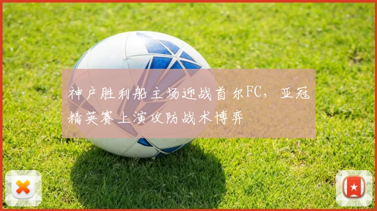 神户胜利船主场迎战首尔FC，亚冠精英赛上演攻防战术博弈