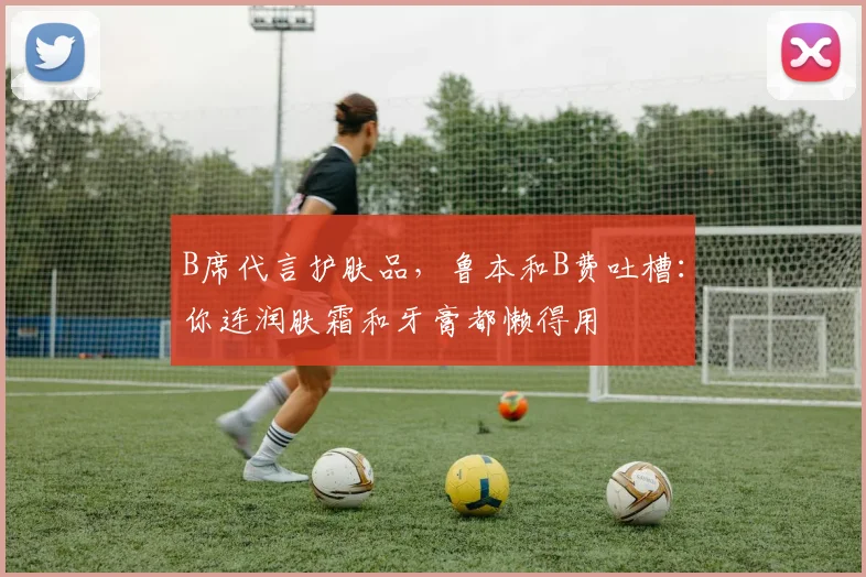 B席代言护肤品，鲁本和B费吐槽：你连润肤霜和牙膏都懒得用