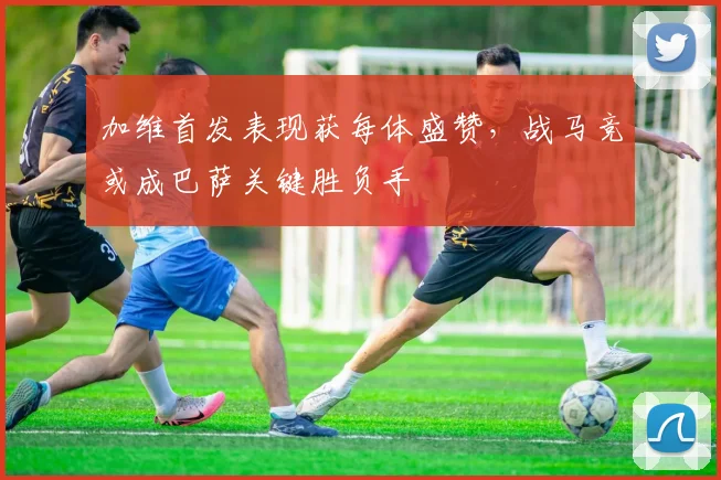 加维首发表现获每体盛赞，战马竞或成巴萨关键胜负手