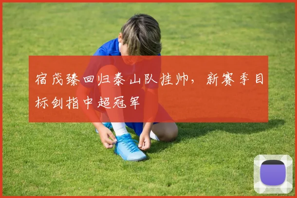 宿茂臻回归泰山队挂帅，新赛季目标剑指中超冠军