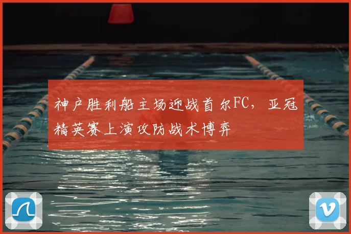 神户胜利船主场迎战首尔FC，亚冠精英赛上演攻防战术博弈