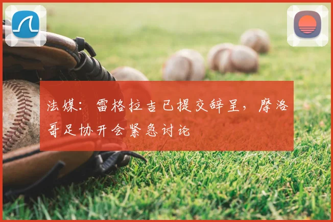 法媒：雷格拉吉已提交辞呈，摩洛哥足协开会紧急讨论