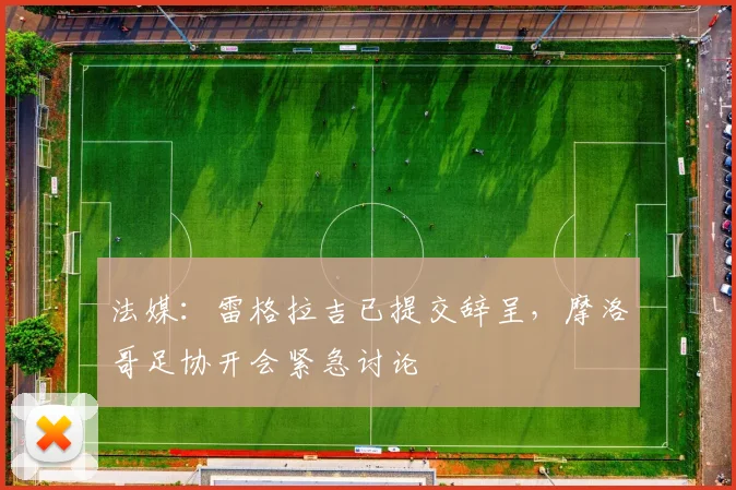 法媒：雷格拉吉已提交辞呈，摩洛哥足协开会紧急讨论