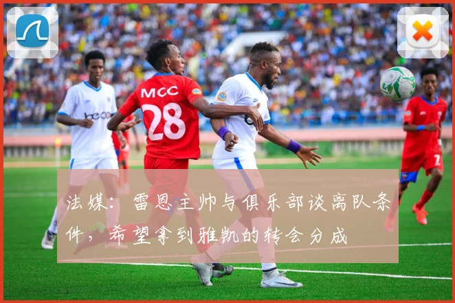法媒：雷恩主帅与俱乐部谈离队条件，希望拿到雅凯的转会分成